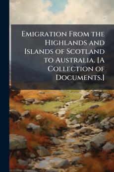 Emigration From the Highlands and Islands of Scotland to Australia. [A Collection of Documents.]