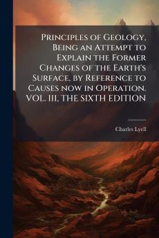 Principles of Geology Being an Attempt to Explain the Former Changes of the Earth's Surface by Reference to Causes now in Operation. VOL. III THE SIXTH EDITION