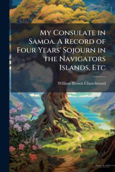 My Consulate in Samoa. A Record of Four Years' Sojourn in the Navigators Islands Etc