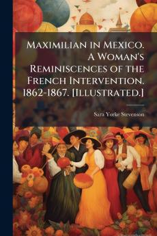 Maximilian in Mexico. A Woman's Reminiscences of the French Intervention. 1862-1867. [Illustrated.]