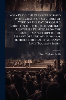 York Plays. The Plays Performed by the Crafts or Mysteries of York on the day of Corpus Christi in the 14th 15th and 16th Centuries. Printed From the Unique Manuscript in the Library of Lord Ashburnham. Introduction and Glossary Lucy Toulmin Smith