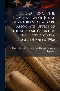 Hearings on the Nomination Of Judge Antonin Scalia to be Associate Justice of the Supreme Court of the United States August 5 and 6 1986