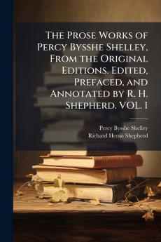 The Prose Works of Percy Bysshe Shelley From the Original Editions. Edited Prefaced and Annotated by R. H. Shepherd. VOL. I