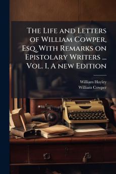 The Life and Letters of William Cowper Esq. With Remarks on Epistolary Writers ... Vol. I A new Edition