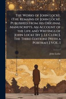 The Works of John Locke. (The Remains of John Locke. Published From his Original Manuscripts. An Account of the Life and Writings of John Locke [by J. Le Clerc]. The Third Edition) [With a Portrait.] VOL. I