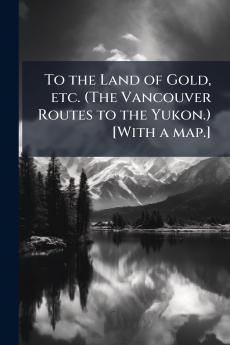 To the Land of Gold etc. (The Vancouver Routes to the Yukon.) [With a map.]
