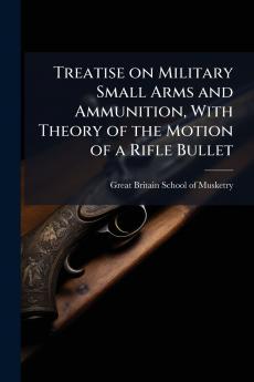 Treatise on Military Small Arms and Ammunition With Theory of the Motion of a Rifle Bullet