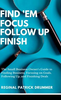 FIND 'EM ~  FOCUS ~ FOLLOW  UP ~ FINISH...The Small Business Owner's Guide to Finding Business Focusing on Goals Following Up and Finishing Deals