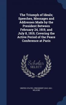 The Triumph of Ideals; Speeches Messages and Addresses Made by the President Between February 24 1919 and July 8 1919 Covering the Active Period of the Peace Conference at Paris