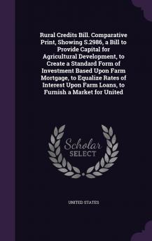 Rural Credits Bill. Comparative Print Showing S.2986 a Bill to Provide Capital for Agricultural Development to Create a Standard Form of Investment Based Upon Farm Mortgage to Equalize Rates of Interest Upon Farm Loans to Furnish a Market for United
