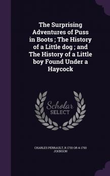 The Surprising Adventures of Puss in Boots ; The History of a Little dog ; and The History of a Little boy Found Under a Haycock