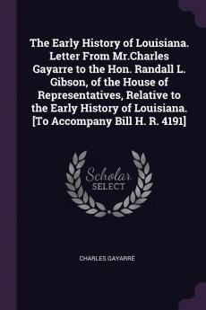 The Early History of Louisiana. Letter From Mr.Charles Gayarre to the Hon. Randall L. Gibson of the House of Representatives Relative to the Early History of Louisiana. [To Accompany Bill H. R. 4191]