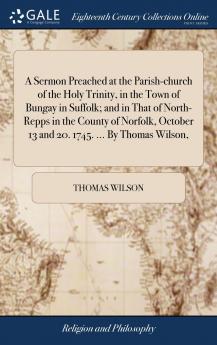 A Sermon Preached at the Parish-church of the Holy Trinity in the Town of Bungay in Suffolk; and in That of North-Repps in the County of Norfolk October 13 and 20. 1745. ... By Thomas Wilson