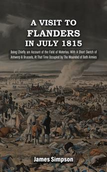 A VISIT TO FLANDERS IN JULY 1815 Being Chiefly am Account of the Field of Waterloo. With A Short Sketch of Antwerp & Brussels At That Time Occupied by The Wounded of Both Armies