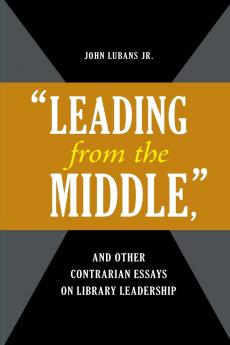 Leading from the Middle and Other Contrarian Essays on Library Leadership