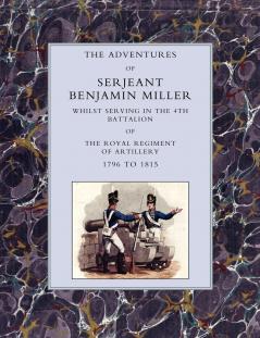 Adventures of Serjeant Benjamin Miller Whilst Serving in the 4th Battalion of the Royal Regiment of Artillery 1796 to 1815