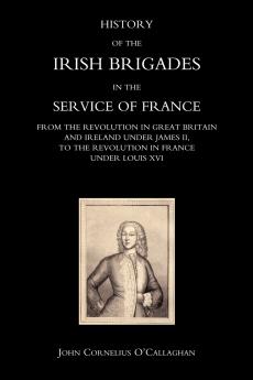 HISTORY OF THE IRISH BRIGADES IN THE SERVICE OF FRANCE FROM THE REVOLUTION IN GREAT BRITAIN AND IRELAND UNDER JAMES II TO THE REVOLUTION IN FRANCE UNDER LOUIS XVI