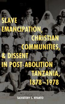 Slave Emancipation Christian Communities and Dissent in Post-Abolition Tanzania 1878-1978