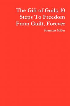 The Gift of Guilt; 10 Steps to Freedom from Guilt Forever