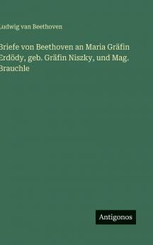 Briefe von Beethoven an Maria Gräfin Erdödy geb. Gräfin Niszky und Mag. Brauchle
