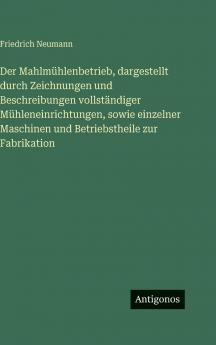 Der Mahlmühlenbetrieb dargestellt durch Zeichnungen und Beschreibungen vollständiger Mühleneinrichtungen sowie einzelner Maschinen und Betriebstheile zur Fabrikation