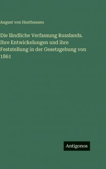 Die ländliche Verfassung Russlands. Ihre Entwickelungen und ihre Feststellung in der Gesetzgebung von 1861