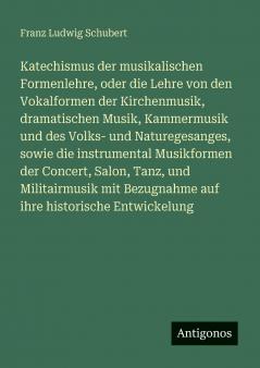Katechismus der musikalischen Formenlehre oder die Lehre von den Vokalformen der Kirchenmusik dramatischen Musik Kammermusik und des Volks- und Naturegesanges sowie die instrumental Musikformen der Concert Salon Tanz und Militairmusik mit Bezugnahm