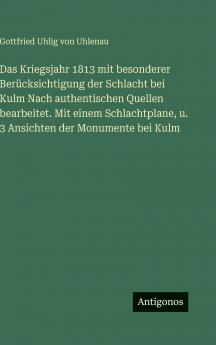 Das Kriegsjahr 1813 mit besonderer Berücksichtigung der Schlacht bei Kulm Nach authentischen Quellen bearbeitet. Mit einem Schlachtplane u. 3 Ansichten der Monumente bei Kulm