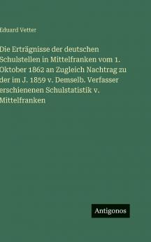 Die Erträgnisse der deutschen Schulstellen in Mittelfranken vom 1. Oktober 1862 an Zugleich Nachtrag zu der im J. 1859 v. Demselb. Verfasser erschienenen Schulstatistik v. Mittelfranken