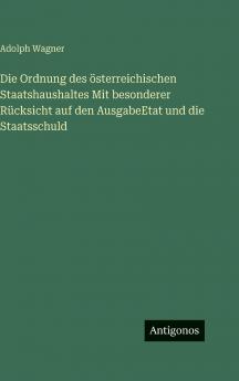 Die Ordnung des österreichischen Staatshaushaltes Mit besonderer Rücksicht auf den AusgabeEtat und die Staatsschuld