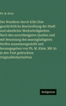 Der Wanderer durch Köln Eine geschichtliche Beschreibung der Stadt und sämtlicher Merkwürdigkeiten. Nach den zuverlässigsten Quellen und mit Benutzung des mannigfaltigsten Stoffes zusammengestellt und herausgegeben von Ph. M. Klein. Mit 50 in den Text ged