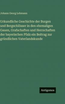 Urkundliche Geschichte der Burgen und Bergschlösser in den ehemaligen Gauen Grafschaften und Herrschaften der bayerischen Pfalz ein Beitrag zur gründlichen Vaterlandskunde