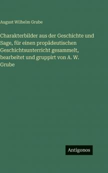 Charakterbilder aus der Geschichte und Sage für einen propädeutischen Geschichtsunterricht gesammelt bearbeitet und gruppirt von A. W. Grube