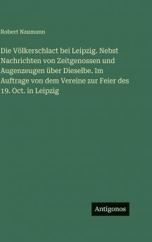 Die Völkerschlact bei Leipzig. Nebst Nachrichten von Zeitgenossen und Augenzeugen über Dieselbe. Im Auftrage von dem Vereine zur Feier des 19. Oct. in Leipzig
