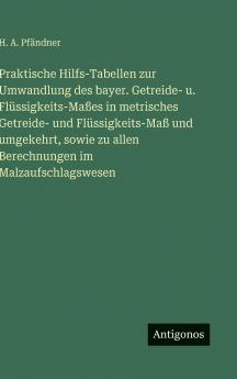 Praktische Hilfs-Tabellen zur Umwandlung des bayer. Getreide- u. Flüssigkeits-Maßes in metrisches Getreide- und Flüssigkeits-Maß und umgekehrt sowie zu allen Berechnungen im Malzaufschlagswesen