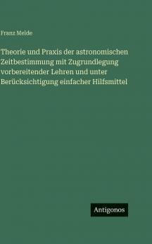 Theorie und Praxis der astronomischen Zeitbestimmung mit Zugrundlegung vorbereitender Lehren und unter Berücksichtigung einfacher Hilfsmittel