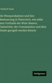 Die Weinproduktion und ihre Besteuerung in Österreich wie selbe zum Vortheile der Wein-Bauern Gastwirthe der Consumenten und dem Staate geregelt werden könnte