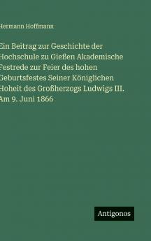 Ein Beitrag zur Geschichte der Hochschule zu Gießen Akademische Festrede zur Feier des hohen Geburtsfestes Seiner Königlichen Hoheit des Großherzogs Ludwigs III. Am 9. Juni 1866