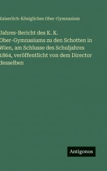 Jahres-Bericht des K. K. Ober-Gymnasiums zu den Schotten in Wien am Schlusse des Schuljahres 1864 veröffentlicht von dem Director desselben
