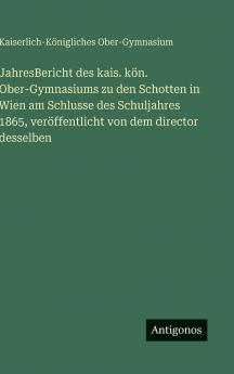 JahresBericht des kais. kön. Ober-Gymnasiums zu den Schotten in Wien am Schlusse des Schuljahres 1865 veröffentlicht von dem director desselben