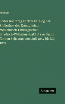 Erster Nachtrag zu dem Katalog der Bibliothek des Kœniglichen Medizinisch-Chirurgischen Friedrich-Wilhelms-Instituts zu Berlin für den Zeitraum vom Juli 1857 bis Mai 1877