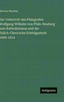 Der Uebertritt des Pfalzgrafen Wolfgang Wilhelm von Pfalz-Neuburg zum Katholizismus und der Julich-Cleve'sche Erbfolgestreit 1609-1614
