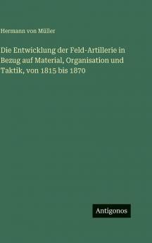 Die Entwicklung der Feld-Artillerie in Bezug auf Material Organisation und Taktik von 1815 bis 1870