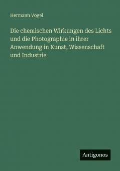 Die chemischen Wirkungen des Lichts und die Photographie in ihrer Anwendung in Kunst Wissenschaft und Industrie