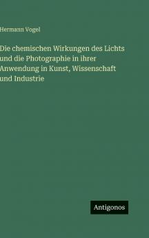 Die chemischen Wirkungen des Lichts und die Photographie in ihrer Anwendung in Kunst Wissenschaft und Industrie