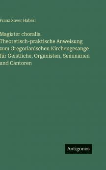 Magister choralis. Theoretisch-praktische Anweisung zum Gregorianischen Kirchengesange für Geistliche Organisten Seminarien und Cantoren