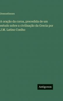 A oração da coroa precedida de um estudo sobre a civilisação da Grecia por J.M. Latino Coelho
