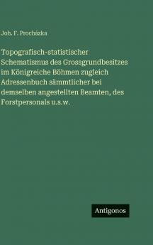 Topografisch-statistischer Schematismus des Grossgrundbesitzes im Königreiche Böhmen zugleich Adressenbuch sämmtlicher bei demselben angestellten Beamten des Forstpersonals u.s.w.