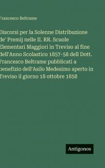 Discorsi per la Solenne Distribuzione de' Premij nelle II. RR. Scuole Elementari Maggiori in Treviso al fine dell'Anno Scolastico 1857-58 dell Dott. Francesco Beltrame pubblicati a benefizio dell'Asilo Medesimo aperto in Treviso il giorno 18 ottobre 1858