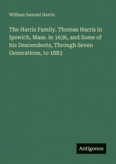 The Harris Family. Thomas Harris in Ipswich Mass. in 1636 and Some of his Descendents Through Seven Generations to 1883